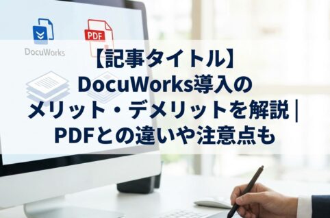 DocuWorks導入のメリット・デメリットを解説 PDFとの違いや注意点も