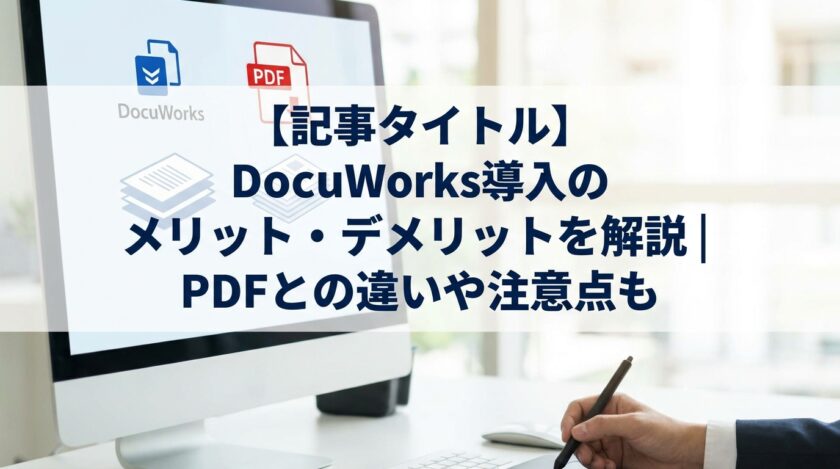 DocuWorks導入のメリット・デメリットを解説 PDFとの違いや注意点も